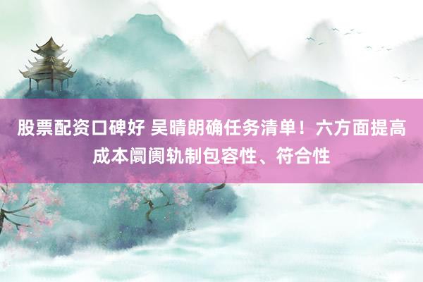 股票配资口碑好 吴晴朗确任务清单！六方面提高成本阛阓轨制包容性、符合性