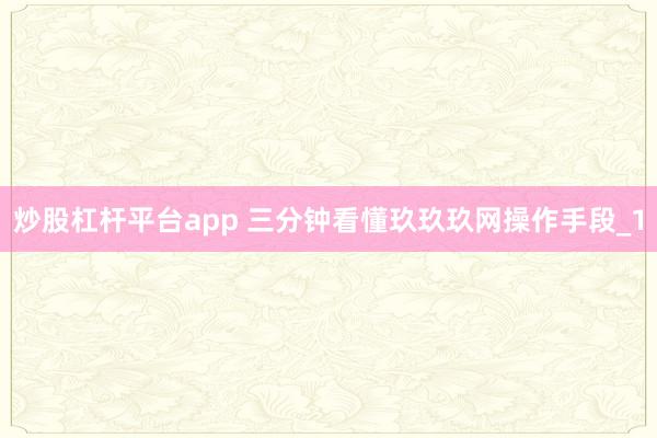 炒股杠杆平台app 三分钟看懂玖玖玖网操作手段_1