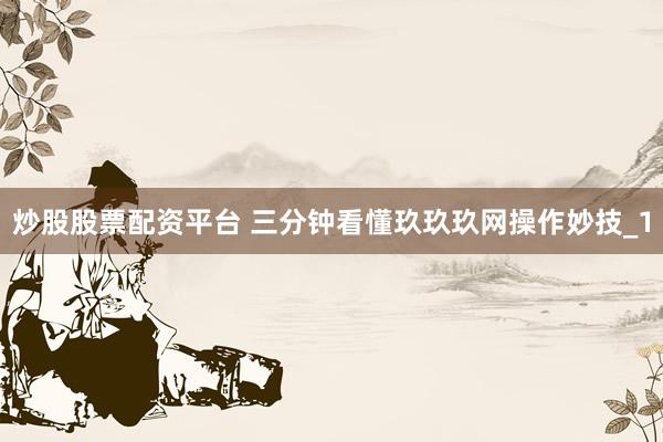 炒股股票配资平台 三分钟看懂玖玖玖网操作妙技_1