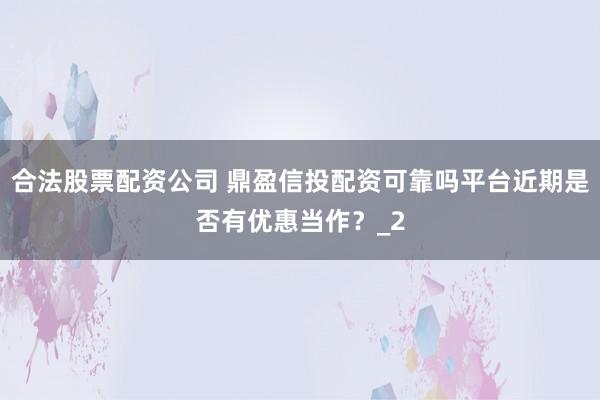 合法股票配资公司 鼎盈信投配资可靠吗平台近期是否有优惠当作？_2