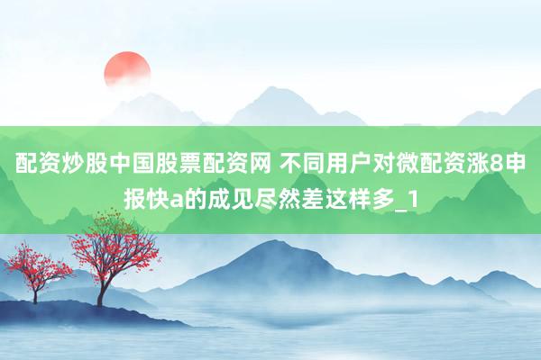 配资炒股中国股票配资网 不同用户对微配资涨8申报快a的成见尽然差这样多_1