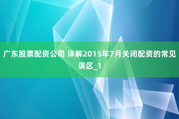 广东股票配资公司 详解2015年7月关闭配资的常见误区_1