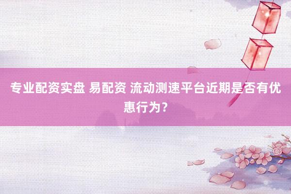 专业配资实盘 易配资 流动测速平台近期是否有优惠行为？