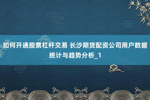如何开通股票杠杆交易 长沙期货配资公司用户数据统计与趋势分析_1