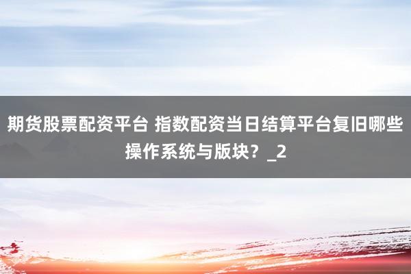 期货股票配资平台 指数配资当日结算平台复旧哪些操作系统与版块？_2
